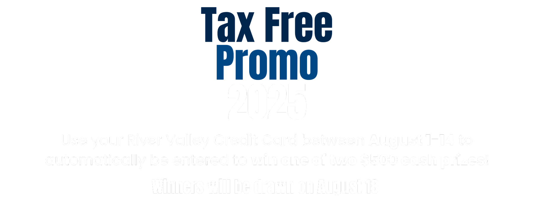Tax Free Promo 2025 Use your River Valley Credit Card between August 1-14 to automatically be entered to win one of two $500 cash prizes! Winners will be drawn on August 18